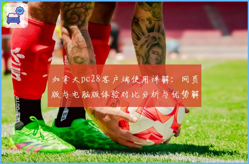 加拿大pc28客户端使用详解：网页版与电脑版体验对比分析与优势解析