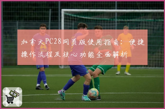 加拿大PC28网页版使用指南：便捷操作流程及核心功能全面解析